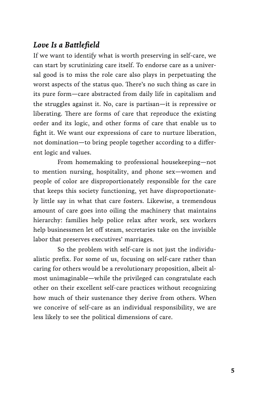 Love I a Bartlefield If we want to identify what is worth preserving in self-care, we can start by scrutinizing care itself. To endorse care as a univer- sal good is to miss the role care also plays in perpetuating the ‘worst aspects of the status quo. There’s no such thing as care in its pure form—care abstracted from daily life in capitalism and the struggles against it. No, care is partisan—it is repressive or liberating, There are forms of care that reproduce the existing order and its logic, and other forms of care that enable us to fight it. We want our expressions of care to nurture liberation, not domination—to bring people together according to a differ- ent logic and values.  From homemaking to professional housekeeping—not to mention nursing, hospitality, and phone sex—women and people of color are disproportionately responsible for the care that keeps this society functioning, yet have disproportionate- Iy little say in what that care fosters. Likewise, a tremendous amount of care goes into oiling the machinery that maintains hierarchy: families help police relax after work, sex workers help businessmen let off steam, secretaries take on the invisible Iabor that preserves exccutives’ marriages.  So the problem with self-care is not just the individu- alistic prefix. For some of us, focusing on self-care rather than caring for others would be a revolutionary proposition, albeit al- most unimaginable—while the privileged can congratulate cach other on their excellent self-care practices without recognizing how much of their sustenance they derive from others. When we conceive of self-care as an individual responsibility, we are less likely to see the political dimensions of care. 
